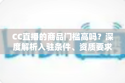 CC直播的商品门槛高吗？深度解析入驻条件、资质要求与新手带货实操指南