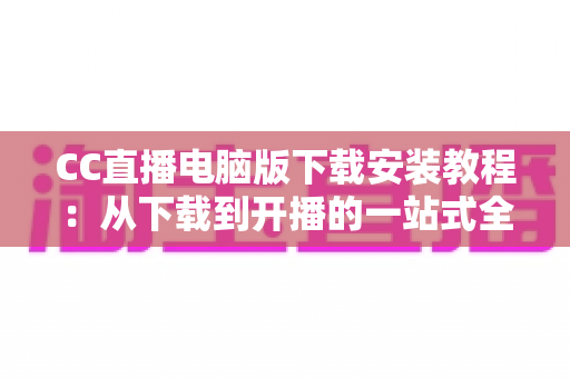 CC直播电脑版下载安装教程：从下载到开播的一站式全流程详解指南
