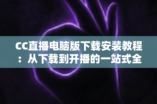 CC直播电脑版下载安装教程：从下载到开播的一站式全流程详解指南