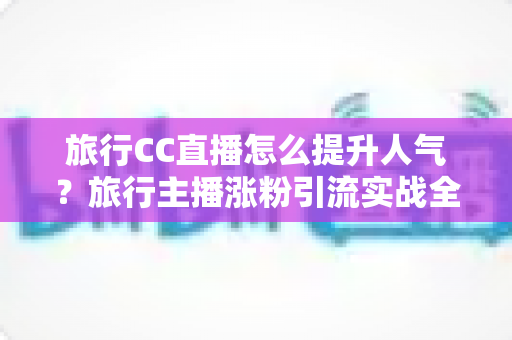 旅行CC直播怎么提升人气?旅行主播涨粉引流实战全攻略 旅行CC直播怎么提升人气?旅行主播涨粉引流实战全攻略