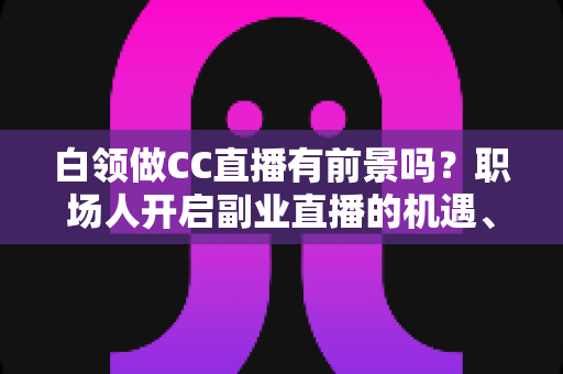 白领做CC直播有前景吗?职场人开启副业直播的机遇、挑战与实战指南 白领做CC直播有前景吗?职场人开启副业直播的机遇、挑战与实战指南