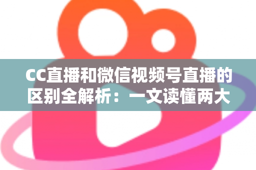 CC直播和微信视频号直播的区别全解析：一文读懂两大平台，助你选对直播赛道