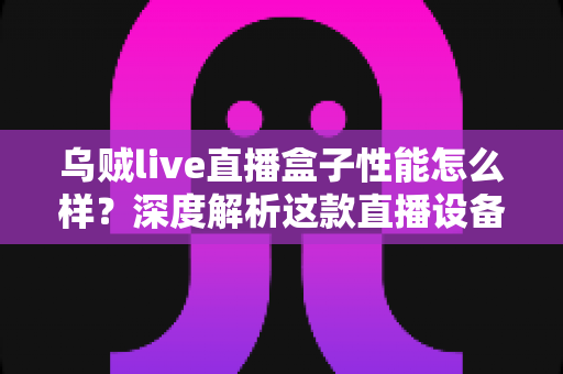 乌贼live直播盒子性能怎么样？深度解析这款直播设备的真实实力与购买价值