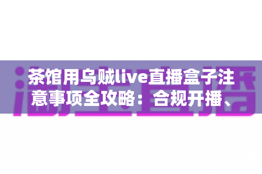 茶馆用乌贼live直播盒子注意事项全攻略：合规开播、隐私保护与稳定运营一站式指南