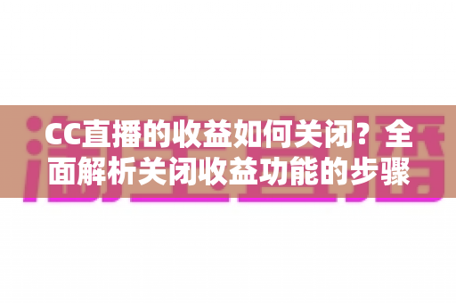 CC直播的收益如何关闭?全面解析关闭收益功能的步骤、注意事项与常见问题 CC直播的收益如何关闭?全面解析关闭收益功能的步骤、注意事项与常见问题