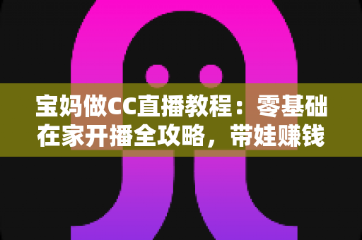 宝妈做CC直播教程：零基础在家开播全攻略，带娃赚钱两不误