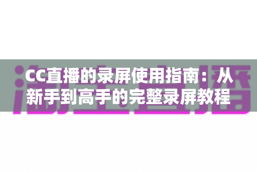 CC直播的录屏使用指南:从新手到高手的完整录屏教程与实操技巧 CC直播的录屏使用指南:从新手到高手的完整录屏教程与实操技巧