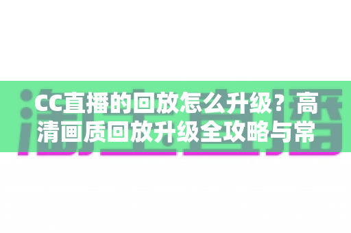 CC直播的回放怎么升级？高清画质回放升级全攻略与常见问题详解