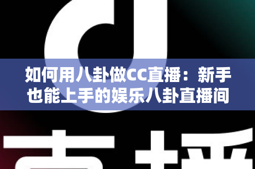 如何用八卦做CC直播：新手也能上手的娱乐八卦直播间运营全攻略
