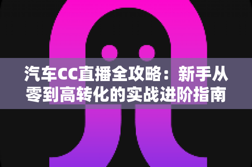 汽车CC直播全攻略：新手从零到高转化的实战进阶指南