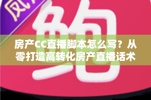 房产CC直播脚本怎么写？从零打造高转化房产直播话术的实战指南