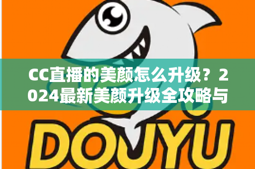 CC直播的美颜怎么升级？2024最新美颜升级全攻略与实用技巧详解