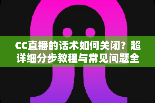 CC直播的话术如何关闭？超详细分步教程与常见问题全解析