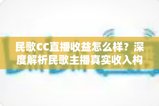 民歌CC直播收益怎么样？深度解析民歌主播真实收入构成与提升收益的实用攻略