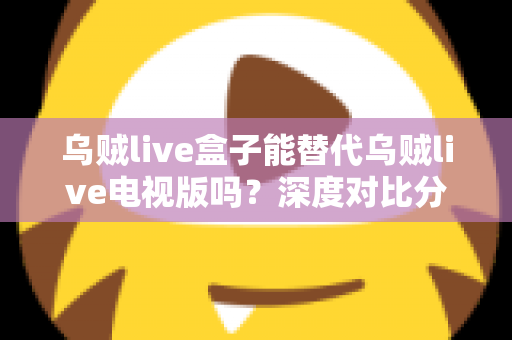 乌贼live盒子能替代乌贼live电视版吗?深度对比分析与实用选择指南 乌贼live盒子能替代乌贼live电视版吗?深度对比分析与实用选择指南
