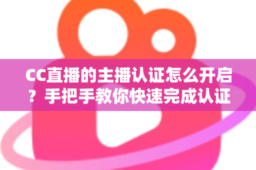 CC直播的主播认证怎么开启？手把手教你快速完成认证，轻松开启直播变现之路