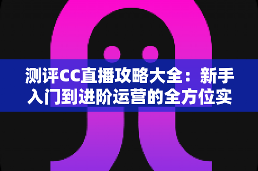 测评CC直播攻略大全：新手入门到进阶运营的全方位实战指南，一文看懂如何玩转网易CC直播平台