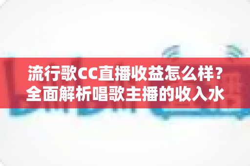 流行歌CC直播收益怎么样？全面解析唱歌主播的收入水平、变现渠道与赚钱潜力