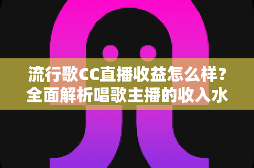 流行歌CC直播收益怎么样？全面解析唱歌主播的收入水平、变现渠道与赚钱潜力