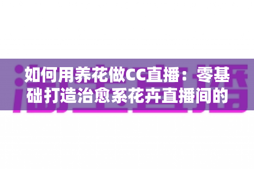 如何用养花做CC直播:零基础打造治愈系花卉直播间的完整实战指南 如何用养花做CC直播:零基础打造治愈系花卉直播间的完整实战指南