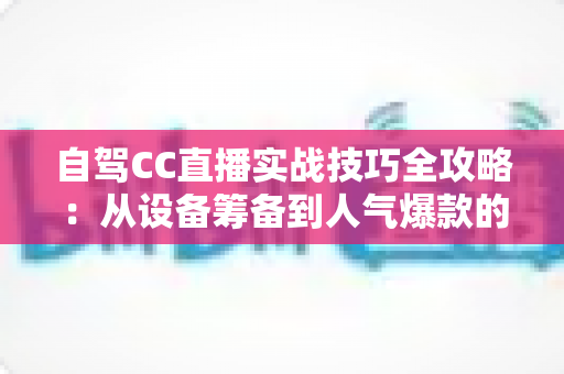 自驾CC直播实战技巧全攻略:从设备筹备到人气爆款的高转化直播指南 自驾CC直播实战技巧全攻略:从设备筹备到人气爆款的高转化直播指南