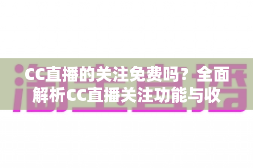 CC直播的关注免费吗?全面解析CC直播关注功能与收费真相 CC直播的关注免费吗?全面解析CC直播关注功能与收费真相