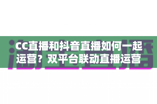 CC直播和抖音直播如何一起运营？双平台联动直播运营实战指南