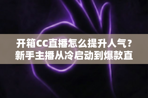 开箱CC直播怎么提升人气?新手主播从冷启动到爆款直播间的全流程实战指南 开箱CC直播怎么提升人气?新手主播从冷启动到爆款直播间的全流程实战指南