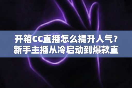 开箱CC直播怎么提升人气?新手主播从冷启动到爆款直播间的全流程实战指南 开箱CC直播怎么提升人气?新手主播从冷启动到爆款直播间的全流程实战指南