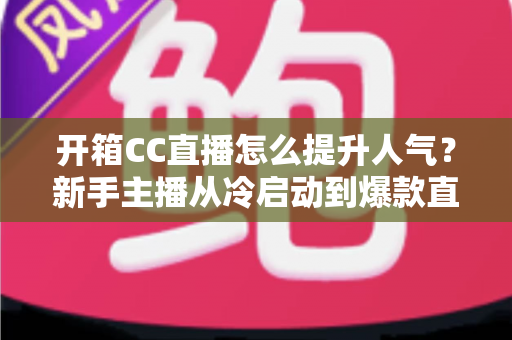 开箱CC直播怎么提升人气？新手主播从冷启动到爆款直播间的全流程实战指南