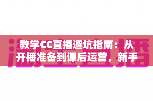 教学CC直播避坑指南:从开播准备到课后运营,新手讲师必看的全流程实战手册 教学CC直播避坑指南:从开播准备到课后运营,新手讲师必看的全流程实战手册