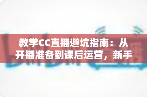 教学CC直播避坑指南:从开播准备到课后运营,新手讲师必看的全流程实战手册 教学CC直播避坑指南:从开播准备到课后运营,新手讲师必看的全流程实战手册