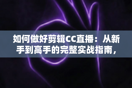 如何做好剪辑CC直播：从新手到高手的完整实战指南，助你打造爆款直播二次传播内容