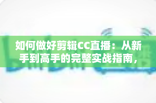 如何做好剪辑CC直播：从新手到高手的完整实战指南，助你打造爆款直播二次传播内容