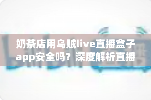 奶茶店用乌贼live直播盒子app安全吗？深度解析直播工具安全性与避坑全指南