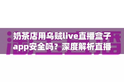 奶茶店用乌贼live直播盒子app安全吗？深度解析直播工具安全性与避坑全指南