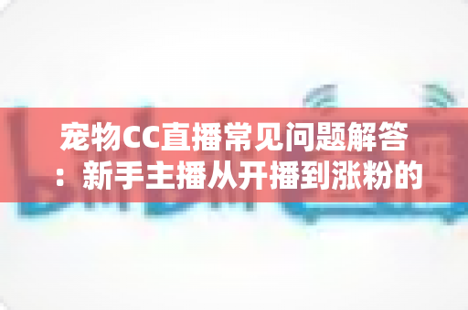 宠物CC直播常见问题解答：新手主播从开播到涨粉的一站式实用指南