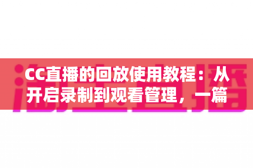 CC直播的回放使用教程：从开启录制到观看管理，一篇搞定直播回放全流程
