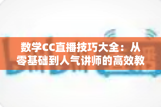 数学CC直播技巧大全：从零基础到人气讲师的高效教学实战指南