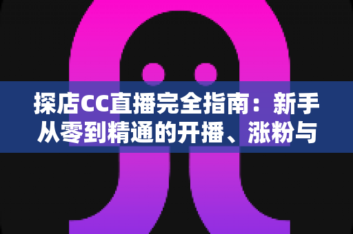 探店CC直播完全指南：新手从零到精通的开播、涨粉与变现实战手册