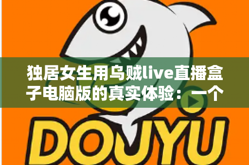 独居女生用乌贼live直播盒子电脑版的真实体验：一个人住的深夜，也能被“烟火气”温柔陪伴