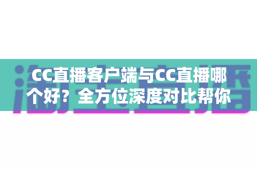 CC直播客户端与CC直播哪个好？全方位深度对比帮你选出最适合自己的观看方式