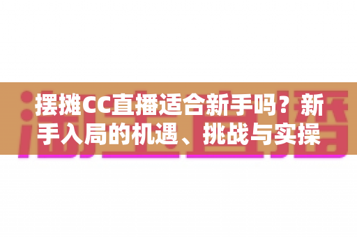 摆摊CC直播适合新手吗?新手入局的机遇、挑战与实操全解析 摆摊CC直播适合新手吗?新手入局的机遇、挑战与实操全解析