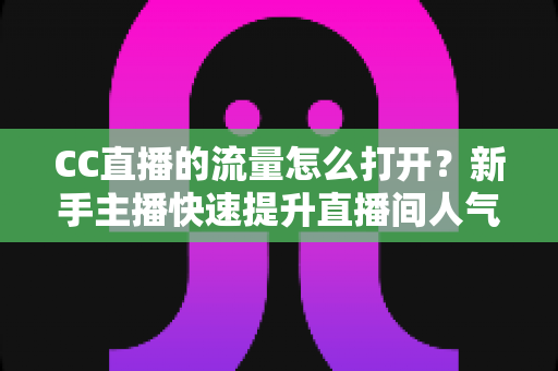 CC直播的流量怎么打开?新手主播快速提升直播间人气的完整运营指南 CC直播的流量怎么打开?新手主播快速提升直播间人气的完整运营指南