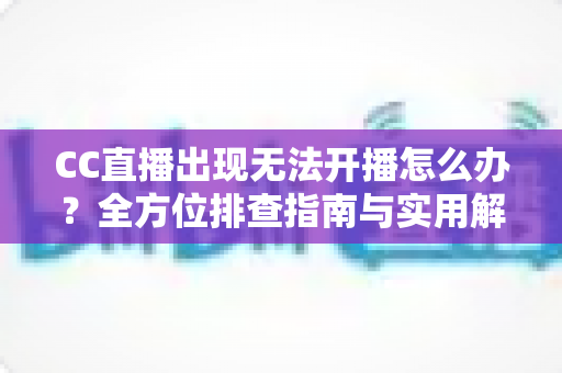 CC直播出现无法开播怎么办？全方位排查指南与实用解决方案，让你轻松重返直播间