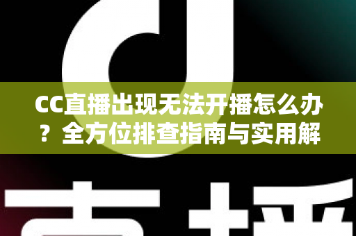 CC直播出现无法开播怎么办？全方位排查指南与实用解决方案，让你轻松重返直播间