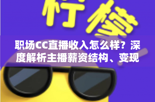 职场CC直播收入怎么样？深度解析主播薪资结构、变现渠道与提升技巧