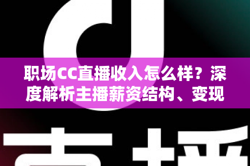 职场CC直播收入怎么样？深度解析主播薪资结构、变现渠道与提升技巧