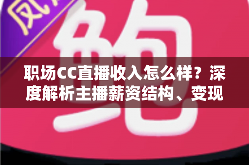 职场CC直播收入怎么样？深度解析主播薪资结构、变现渠道与提升技巧