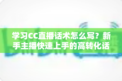 学习CC直播话术怎么写?新手主播快速上手的高转化话术实战指南 学习CC直播话术怎么写?新手主播快速上手的高转化话术实战指南